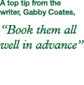 A top tip from the writer, Gabby Coates,  Book them all well in advance 